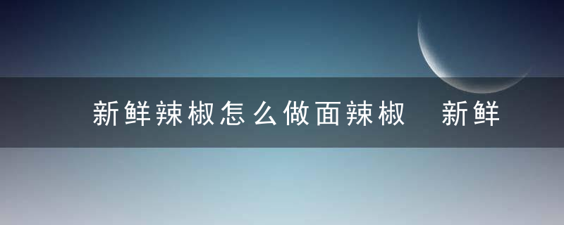 新鲜辣椒怎么做面辣椒 新鲜辣椒如何制作成面辣椒呢